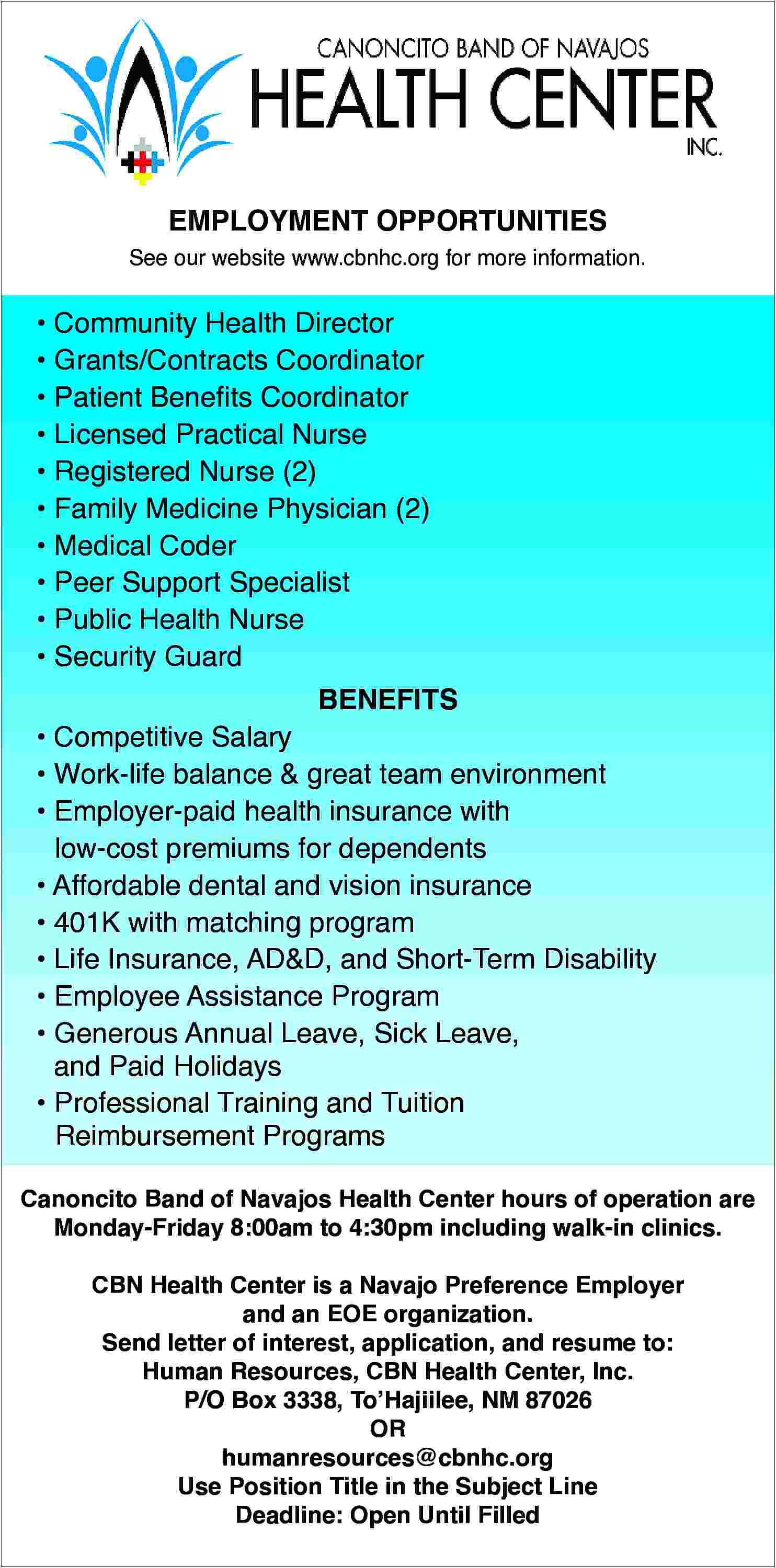 EMPLOYMENT OPPORTUNITIES <br> <br>See our  EMPLOYMENT OPPORTUNITIES    See our website www.cbnhc.org for more information.        Community Health Director      Grants/Contracts Coordinator      Patient Benefits Coordinator      Licensed Practical Nurse      Registered Nurse (2)      Family Medicine Physician (2)      Medical Coder      Peer Support Specialist      Public Health Nurse      Security Guard  BENEFITS        Competitive Salary      Work-life balance & great team environment      Employer-paid health insurance with  low-cost premiums for dependents      Affordable dental and vision insurance      401K with matching program      Life Insurance, AD&D, and Short-Term Disability      Employee Assistance Program      Generous Annual Leave, Sick Leave,  and Paid Holidays      Professional Training and Tuition  Reimbursement Programs  Canoncito Band of Navajos Health Center hours of operation are  Monday-Friday 8:00am to 4:30pm including walk-in clinics.  CBN Health Center is a Navajo Preference Employer  and an EOE organization.  Send letter of interest, application, and resume to:  Human Resources, CBN Health Center, Inc.  P/O Box 3338, To   Hajiilee, NM 87026  OR  humanresources@cbnhc.org  Use Position Title in the Subject Line  Deadline: Open Until Filled     